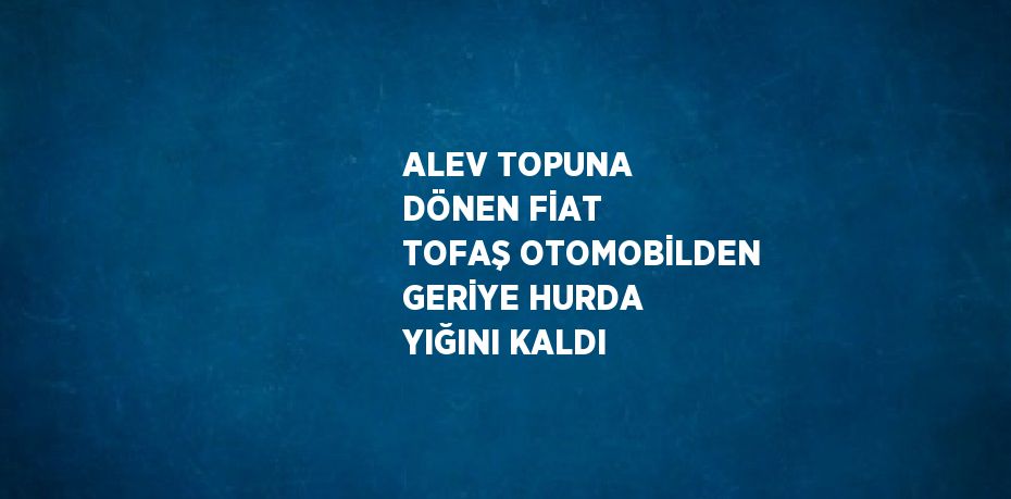 ALEV TOPUNA DÖNEN FİAT TOFAŞ OTOMOBİLDEN GERİYE HURDA YIĞINI KALDI