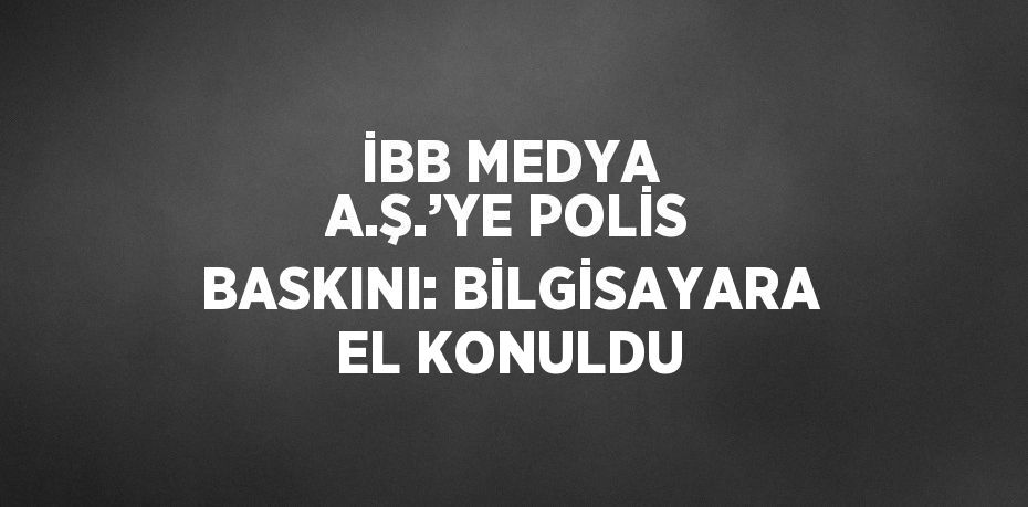 İBB MEDYA A.Ş.’YE POLİS BASKINI: BİLGİSAYARA EL KONULDU