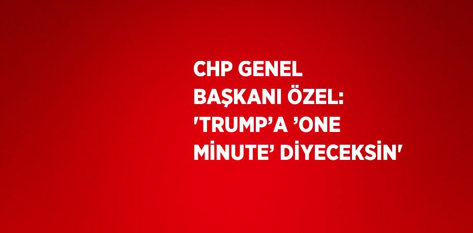 CHP GENEL BAŞKANI ÖZEL: 'TRUMP’A ’ONE MİNUTE’ DİYECEKSİN'