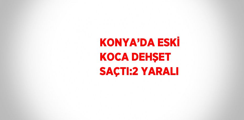 KONYA’DA ESKİ KOCA DEHŞET SAÇTI:2 YARALI