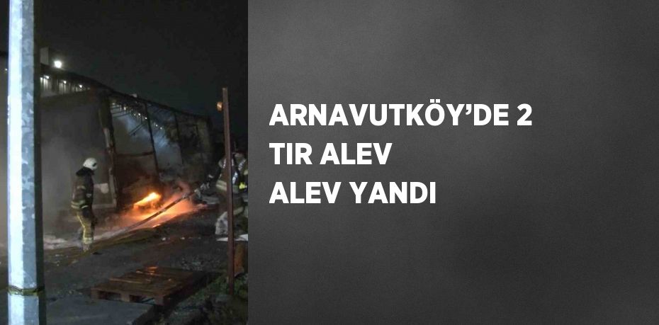 ARNAVUTKÖY’DE 2 TIR ALEV ALEV YANDI