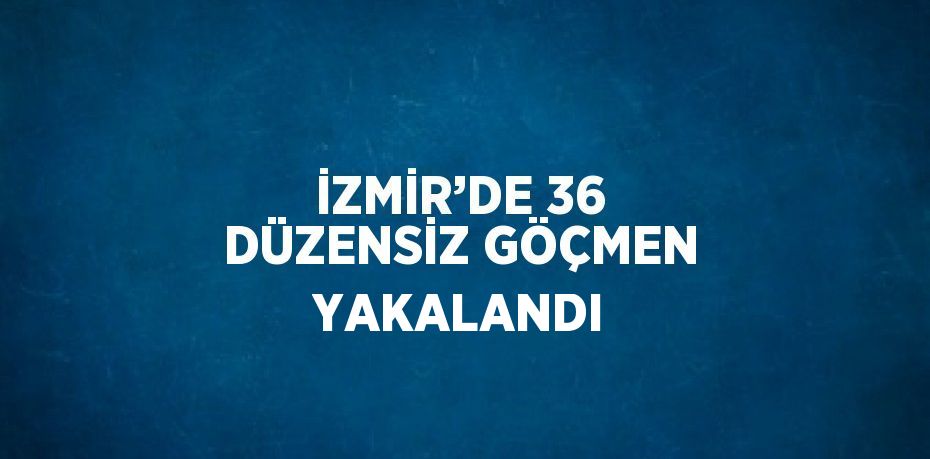 İZMİR’DE 36 DÜZENSİZ GÖÇMEN YAKALANDI