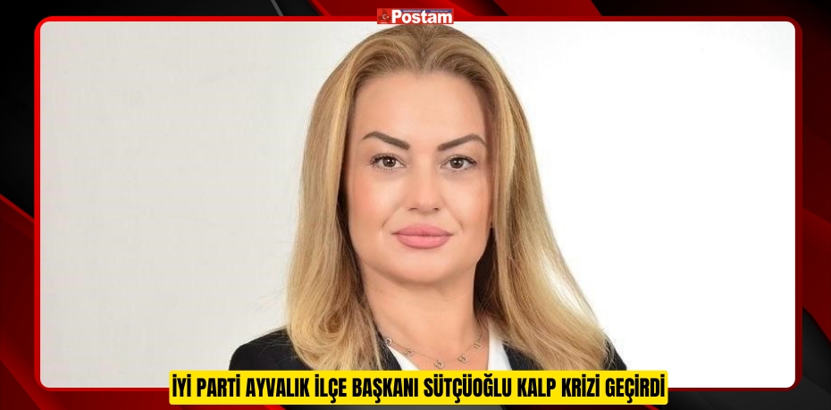 İYİ Parti Ayvalık İlçe Başkanı Sütçüoğlu kalp krizi geçirdi  