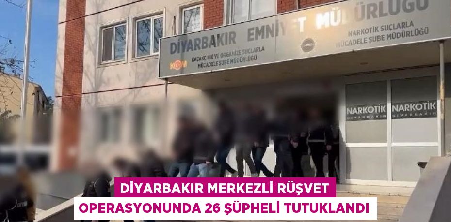 DİYARBAKIR MERKEZLİ RÜŞVET OPERASYONUNDA 26 ŞÜPHELİ TUTUKLANDI