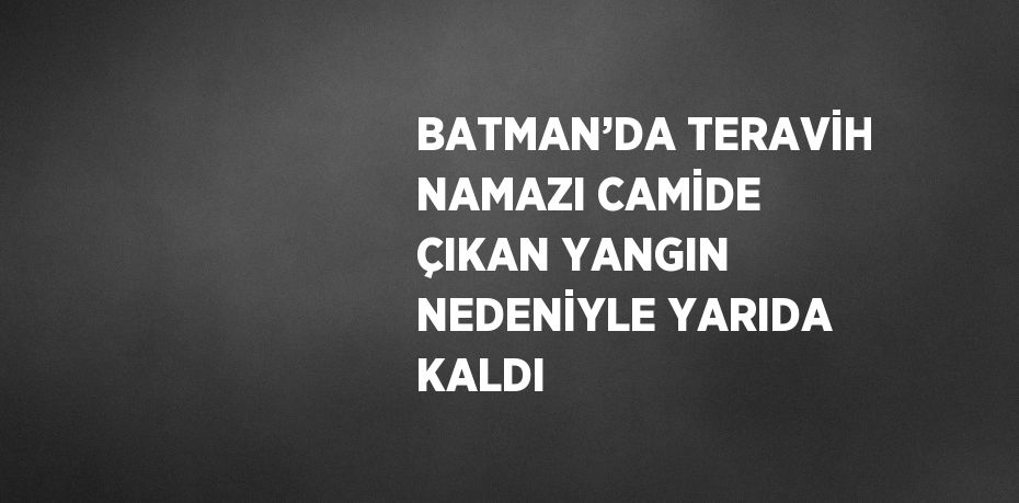 BATMAN’DA TERAVİH NAMAZI CAMİDE ÇIKAN YANGIN NEDENİYLE YARIDA KALDI