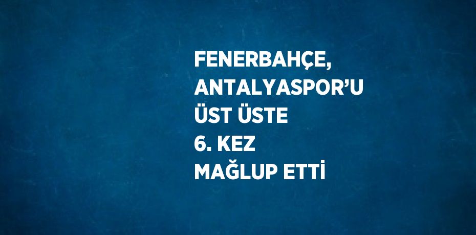 FENERBAHÇE, ANTALYASPOR’U ÜST ÜSTE 6. KEZ MAĞLUP ETTİ