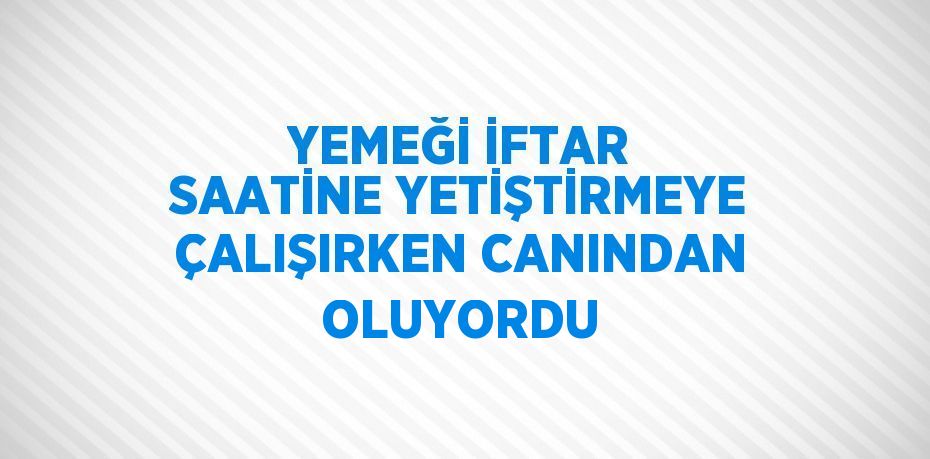 YEMEĞİ İFTAR SAATİNE YETİŞTİRMEYE ÇALIŞIRKEN CANINDAN OLUYORDU