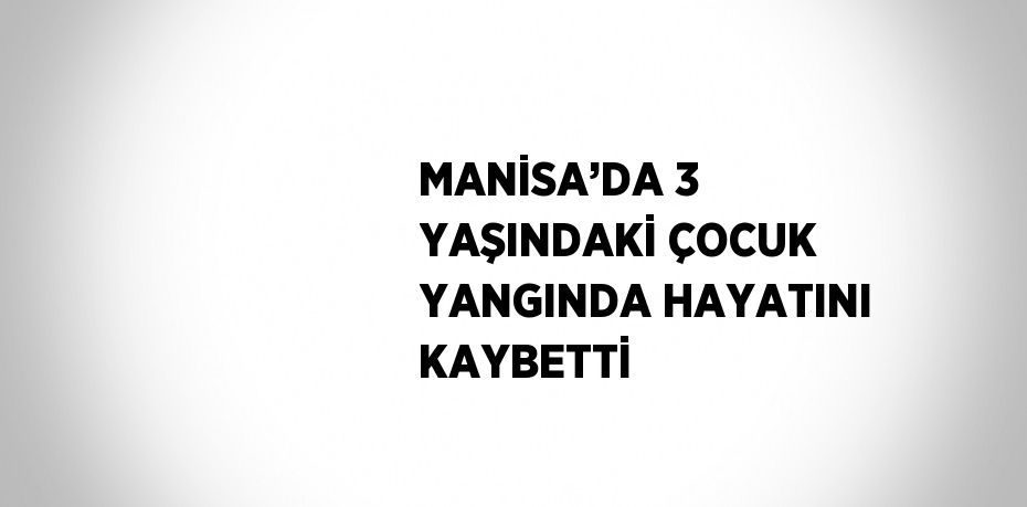 MANİSA’DA 3 YAŞINDAKİ ÇOCUK YANGINDA HAYATINI KAYBETTİ