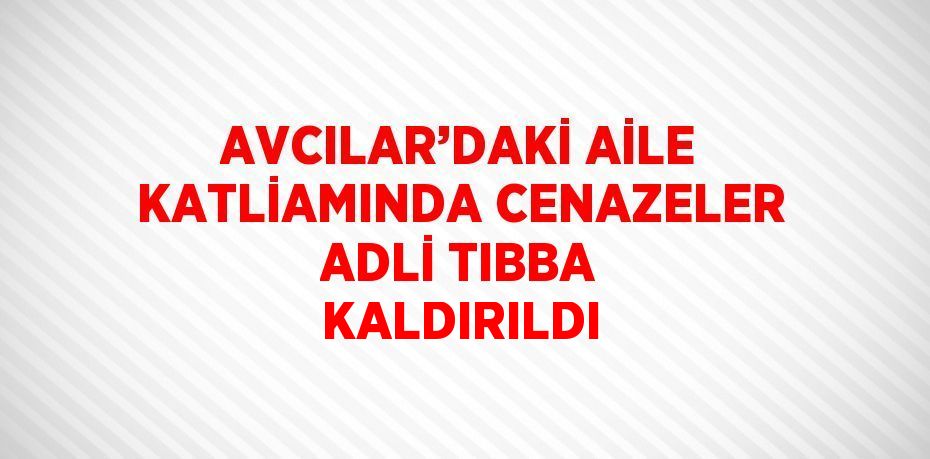 AVCILAR’DAKİ AİLE KATLİAMINDA CENAZELER ADLİ TIBBA KALDIRILDI