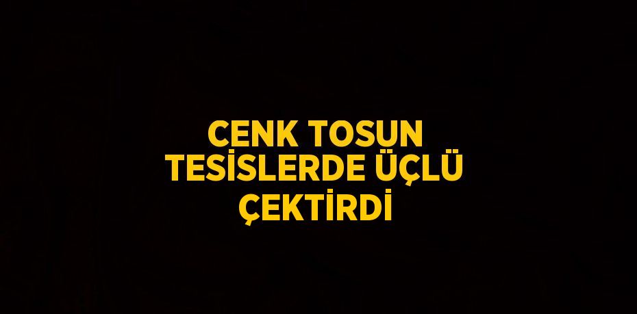 CENK TOSUN TESİSLERDE ÜÇLÜ ÇEKTİRDİ