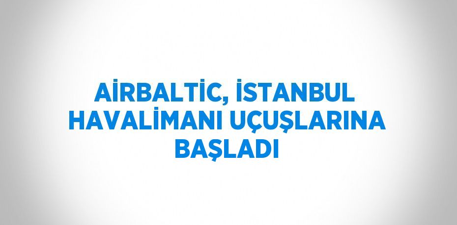 AİRBALTİC, İSTANBUL HAVALİMANI UÇUŞLARINA BAŞLADI