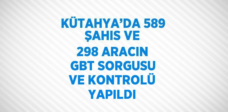 KÜTAHYA’DA 589 ŞAHIS VE 298 ARACIN GBT SORGUSU VE KONTROLÜ YAPILDI