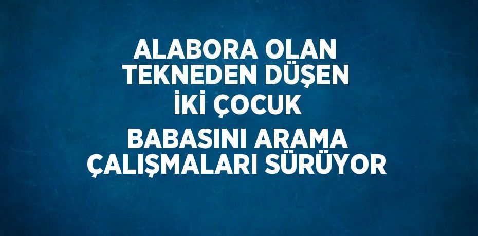 ALABORA OLAN TEKNEDEN DÜŞEN İKİ ÇOCUK BABASINI ARAMA ÇALIŞMALARI SÜRÜYOR