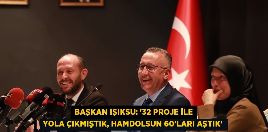 BAŞKAN IŞIKSU: '32 PROJE İLE YOLA ÇIKMIŞTIK, HAMDOLSUN 60’LARI AŞTIK'