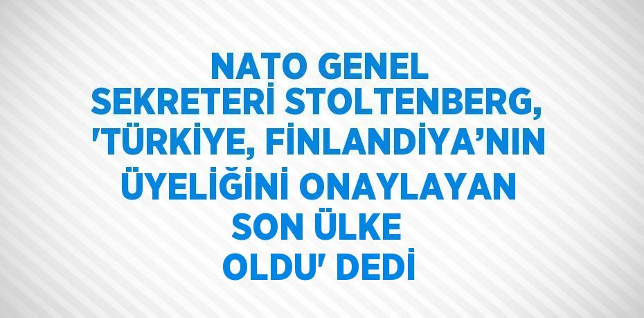 NATO GENEL SEKRETERİ STOLTENBERG, 'TÜRKİYE, FİNLANDİYA’NIN ÜYELİĞİNİ ONAYLAYAN SON ÜLKE OLDU' DEDİ