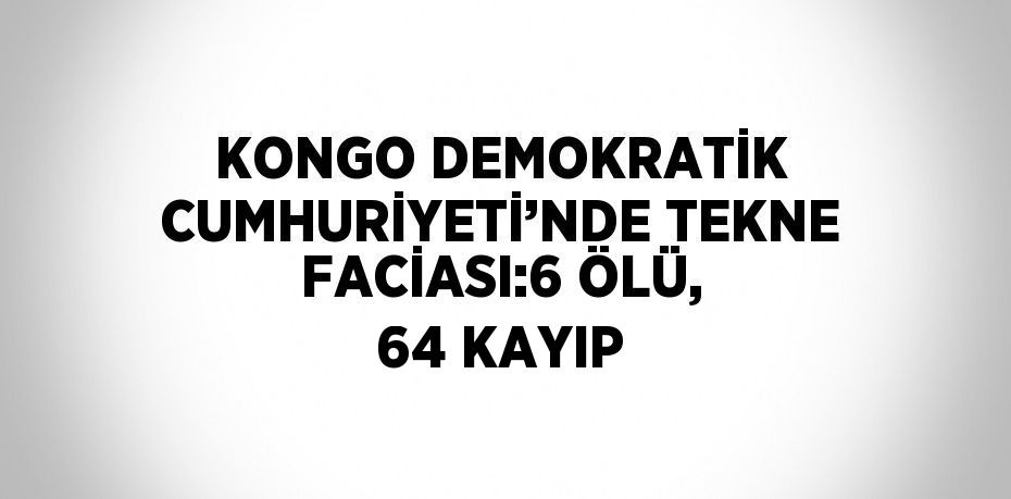 KONGO DEMOKRATİK CUMHURİYETİ’NDE TEKNE FACİASI:6 ÖLÜ, 64 KAYIP