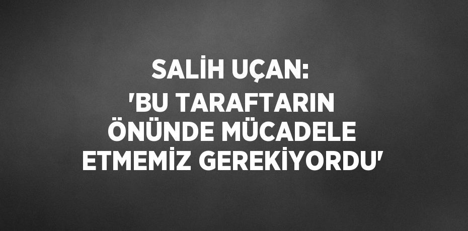 SALİH UÇAN: 'BU TARAFTARIN ÖNÜNDE MÜCADELE ETMEMİZ GEREKİYORDU'