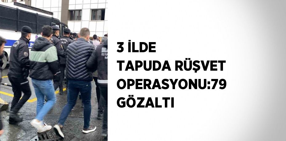 3 İLDE TAPUDA RÜŞVET OPERASYONU:79 GÖZALTI