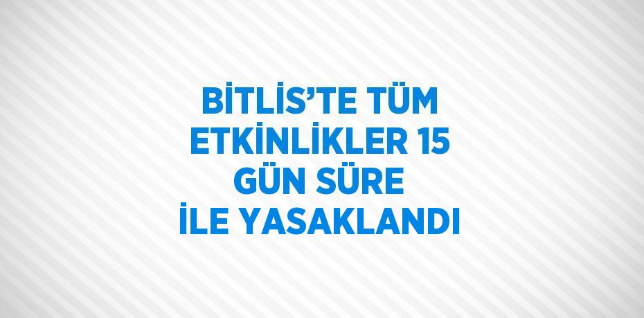 BİTLİS’TE TÜM ETKİNLİKLER 15 GÜN SÜRE İLE YASAKLANDI