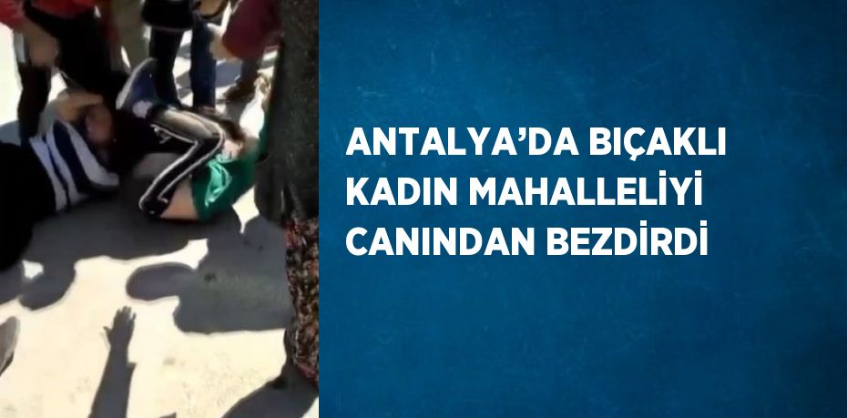 ANTALYA’DA BIÇAKLI KADIN MAHALLELİYİ CANINDAN BEZDİRDİ