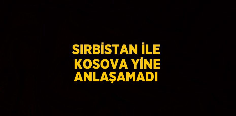 SIRBİSTAN İLE KOSOVA YİNE ANLAŞAMADI