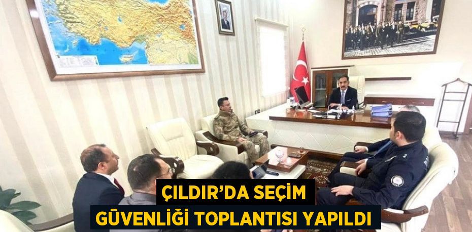 ÇILDIR’DA SEÇİM GÜVENLİĞİ TOPLANTISI YAPILDI