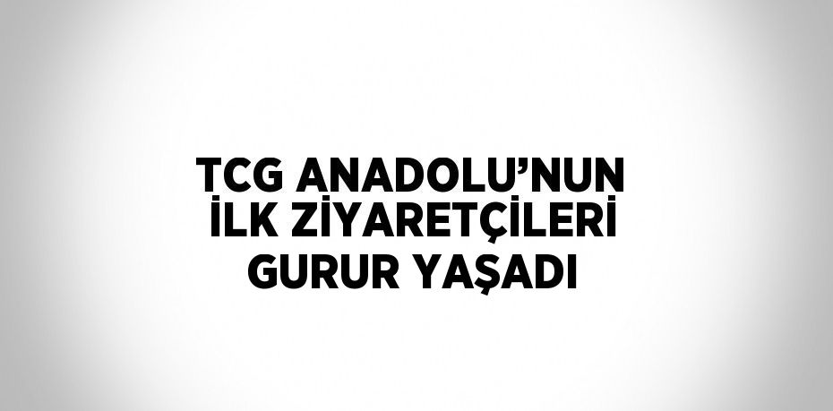 TCG ANADOLU’NUN İLK ZİYARETÇİLERİ GURUR YAŞADI