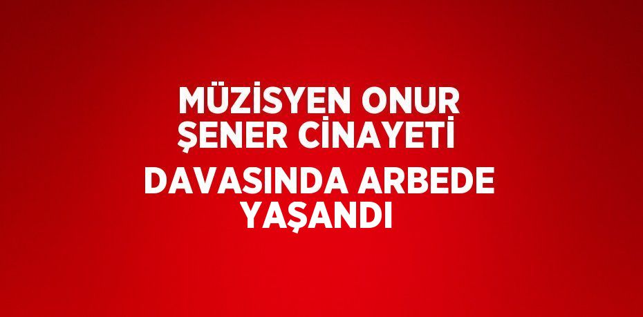 MÜZİSYEN ONUR ŞENER CİNAYETİ DAVASINDA ARBEDE YAŞANDI