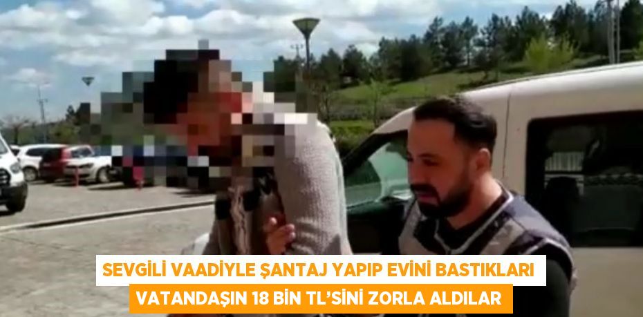 SEVGİLİ VAADİYLE ŞANTAJ YAPIP EVİNİ BASTIKLARI VATANDAŞIN 18 BİN TL’SİNİ ZORLA ALDILAR