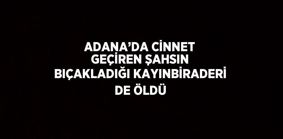 ADANA’DA CİNNET GEÇİREN ŞAHSIN BIÇAKLADIĞI KAYINBİRADERİ DE ÖLDÜ