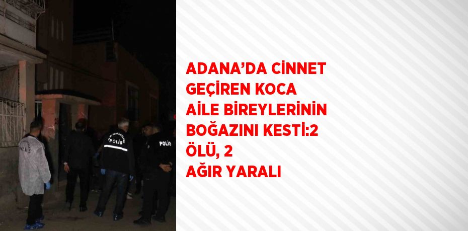 ADANA’DA CİNNET GEÇİREN KOCA AİLE BİREYLERİNİN BOĞAZINI KESTİ:2 ÖLÜ, 2 AĞIR YARALI