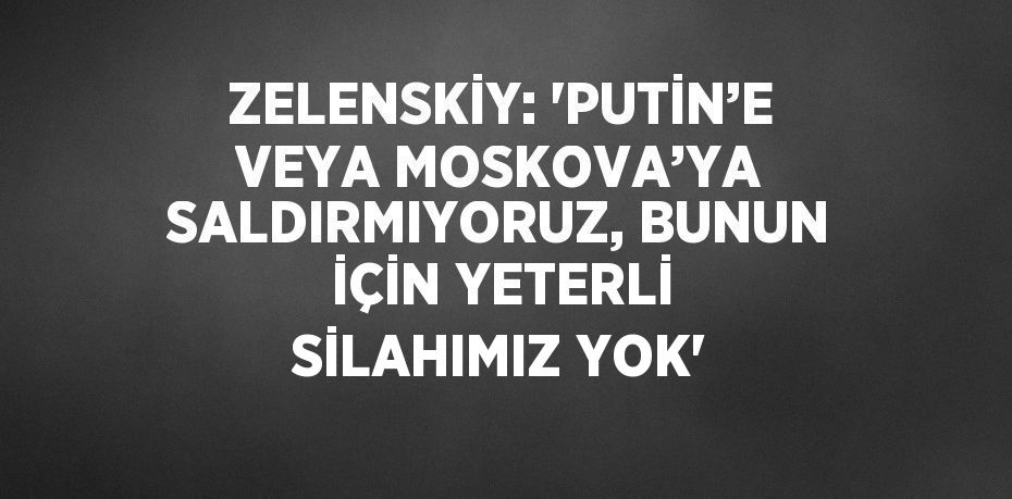 ZELENSKİY: 'PUTİN’E VEYA MOSKOVA’YA SALDIRMIYORUZ, BUNUN İÇİN YETERLİ SİLAHIMIZ YOK'