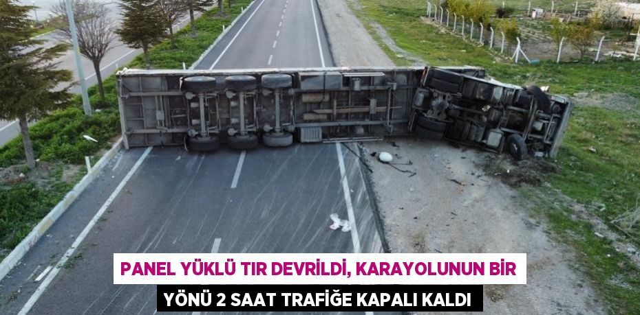 PANEL YÜKLÜ TIR DEVRİLDİ, KARAYOLUNUN BİR YÖNÜ 2 SAAT TRAFİĞE KAPALI KALDI