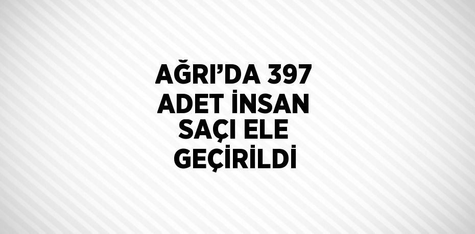 AĞRI’DA 397 ADET İNSAN SAÇI ELE GEÇİRİLDİ