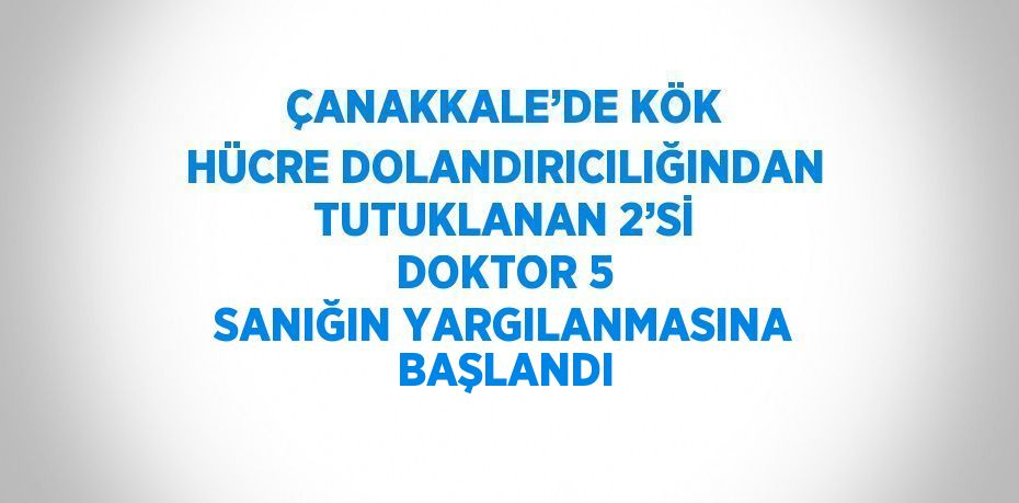 ÇANAKKALE’DE KÖK HÜCRE DOLANDIRICILIĞINDAN TUTUKLANAN 2’Sİ DOKTOR 5 SANIĞIN YARGILANMASINA BAŞLANDI