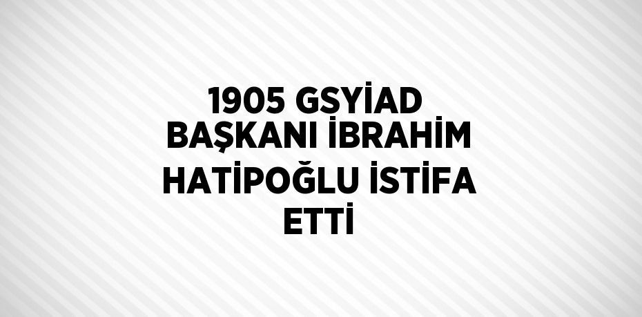 1905 GSYİAD BAŞKANI İBRAHİM HATİPOĞLU İSTİFA ETTİ