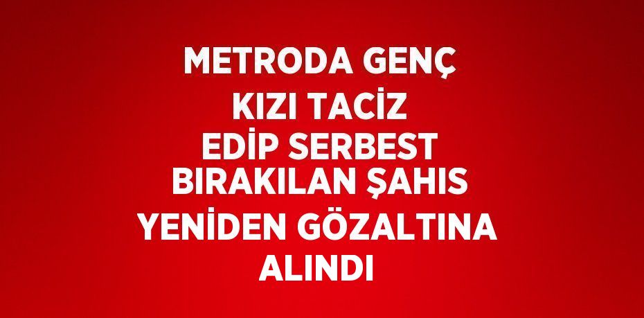 METRODA GENÇ KIZI TACİZ EDİP SERBEST BIRAKILAN ŞAHIS YENİDEN GÖZALTINA ALINDI