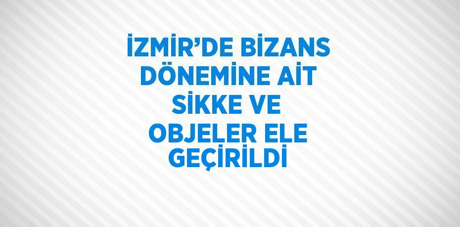 İZMİR’DE BİZANS DÖNEMİNE AİT SİKKE VE OBJELER ELE GEÇİRİLDİ