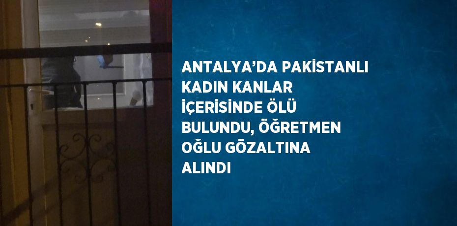 ANTALYA’DA PAKİSTANLI KADIN KANLAR İÇERİSİNDE ÖLÜ BULUNDU, ÖĞRETMEN OĞLU GÖZALTINA ALINDI