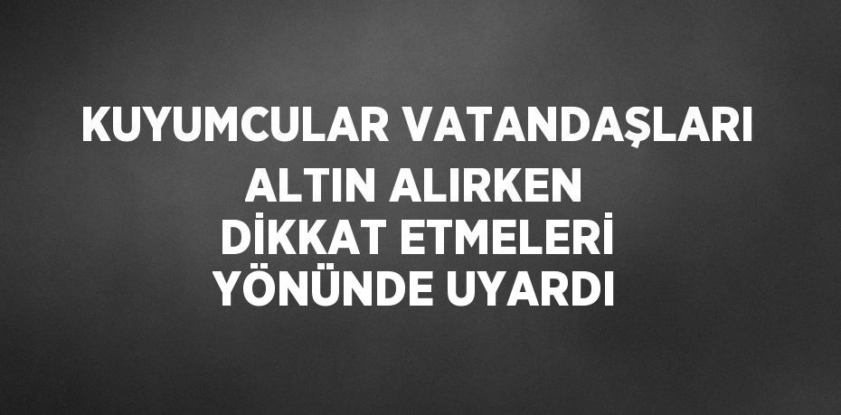 KUYUMCULAR VATANDAŞLARI ALTIN ALIRKEN DİKKAT ETMELERİ YÖNÜNDE UYARDI