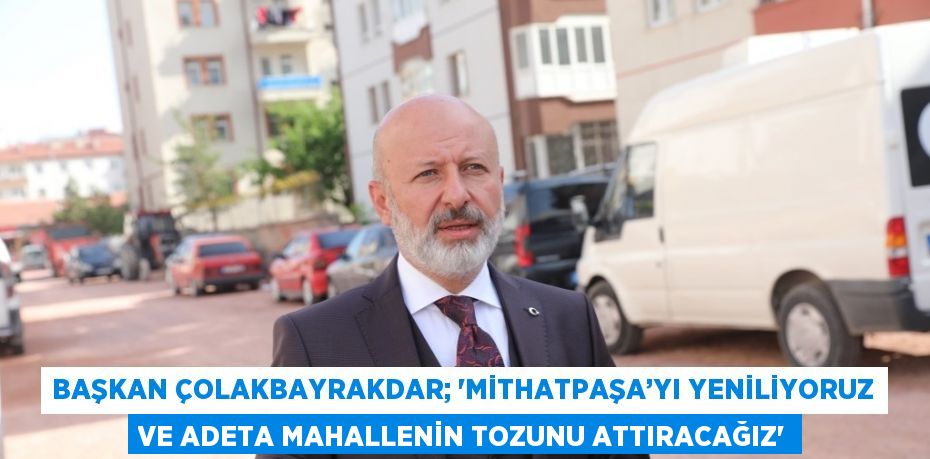 BAŞKAN ÇOLAKBAYRAKDAR; 'MİTHATPAŞA’YI YENİLİYORUZ VE ADETA MAHALLENİN TOZUNU ATTIRACAĞIZ'