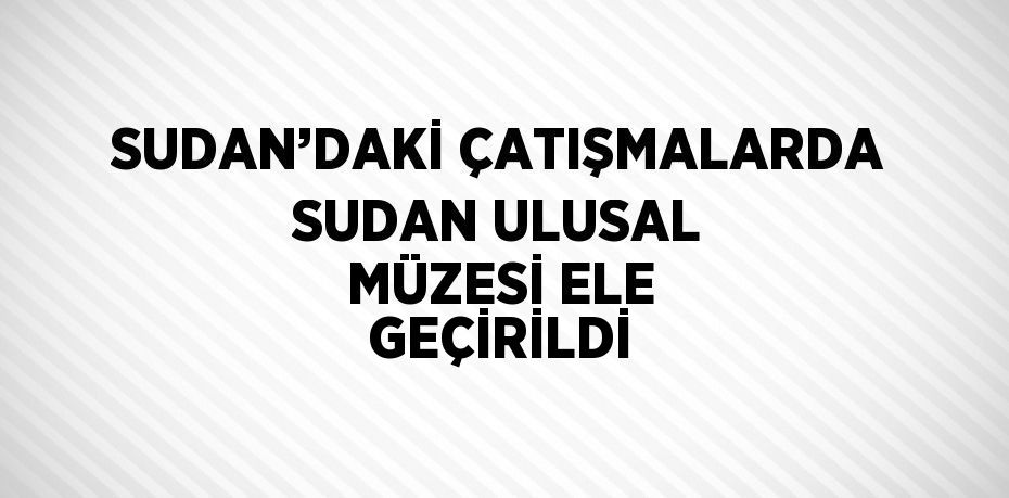 SUDAN’DAKİ ÇATIŞMALARDA SUDAN ULUSAL MÜZESİ ELE GEÇİRİLDİ