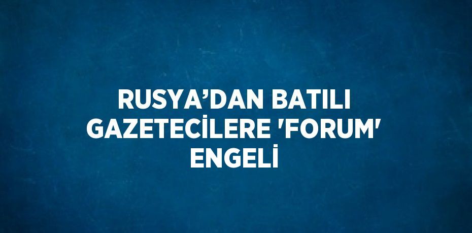 RUSYA’DAN BATILI GAZETECİLERE 'FORUM' ENGELİ