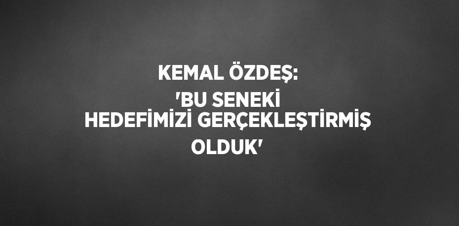 KEMAL ÖZDEŞ: 'BU SENEKİ HEDEFİMİZİ GERÇEKLEŞTİRMİŞ OLDUK'