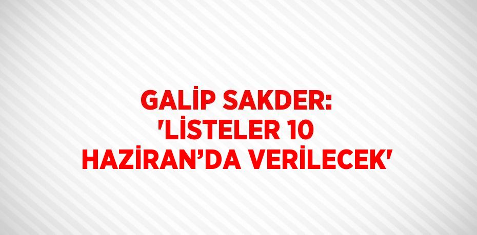 GALİP SAKDER: 'LİSTELER 10 HAZİRAN’DA VERİLECEK'