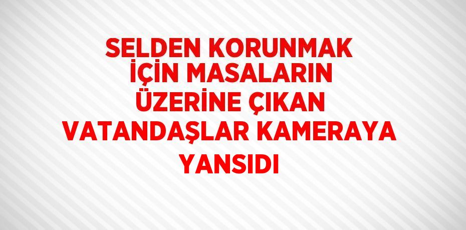 SELDEN KORUNMAK İÇİN MASALARIN ÜZERİNE ÇIKAN VATANDAŞLAR KAMERAYA YANSIDI