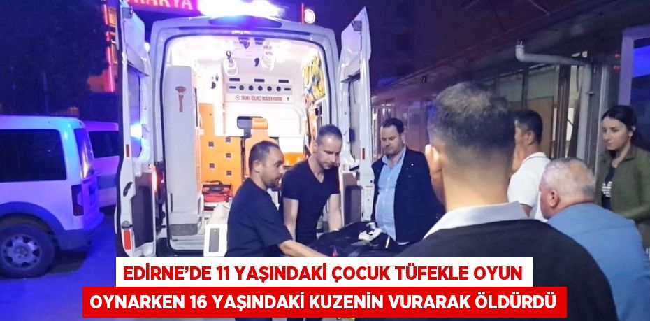 EDİRNE’DE 11 YAŞINDAKİ ÇOCUK TÜFEKLE OYUN OYNARKEN 16 YAŞINDAKİ KUZENİN VURARAK ÖLDÜRDÜ