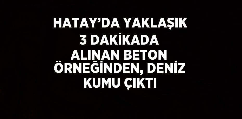 HATAY’DA YAKLAŞIK 3 DAKİKADA ALINAN BETON ÖRNEĞİNDEN, DENİZ KUMU ÇIKTI