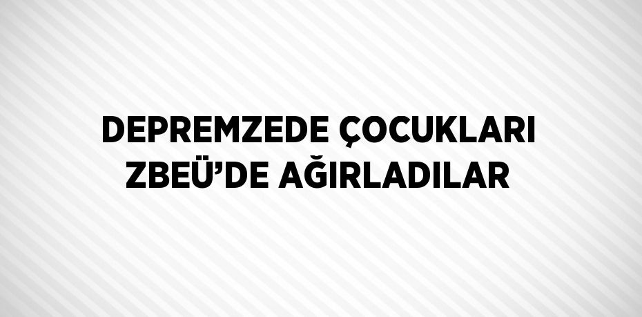 DEPREMZEDE ÇOCUKLARI ZBEÜ’DE AĞIRLADILAR