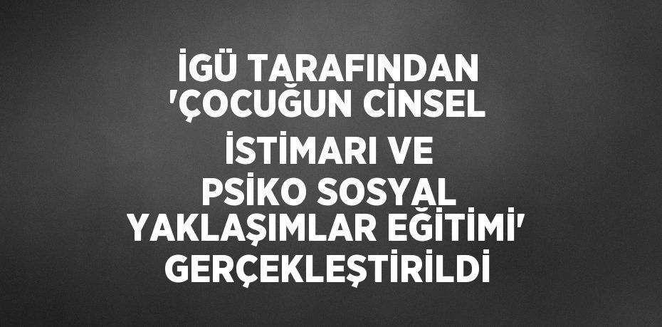 İGÜ TARAFINDAN 'ÇOCUĞUN CİNSEL İSTİMARI VE PSİKO SOSYAL YAKLAŞIMLAR EĞİTİMİ' GERÇEKLEŞTİRİLDİ